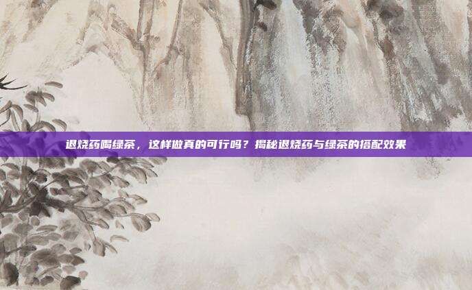 退烧药喝绿茶，这样做真的可行吗？揭秘退烧药与绿茶的搭配效果