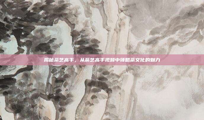 揭秘茶艺高手，从茶艺高手视频中领略茶文化的魅力