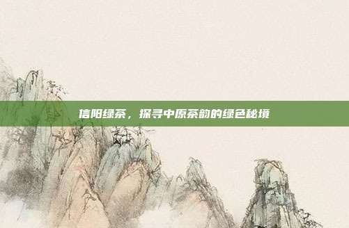 信阳绿茶，探寻中原茶韵的绿色秘境