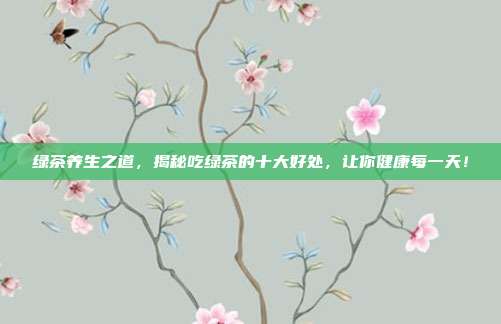 绿茶养生之道，揭秘吃绿茶的十大好处，让你健康每一天！
