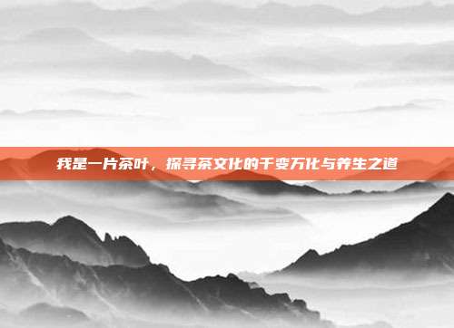 我是一片茶叶，探寻茶文化的千变万化与养生之道