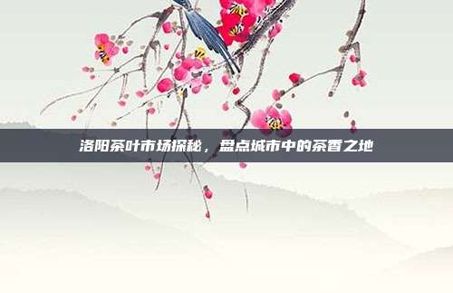 洛阳茶叶市场探秘，盘点城市中的茶香之地