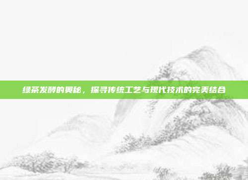 绿茶发酵的奥秘，探寻传统工艺与现代技术的完美结合