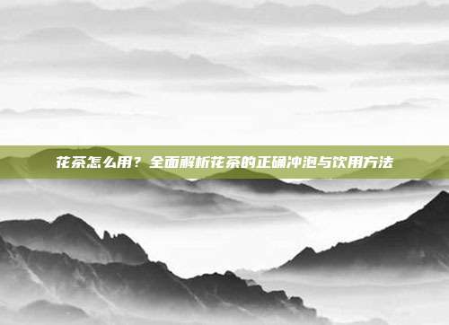 花茶怎么用？全面解析花茶的正确冲泡与饮用方法