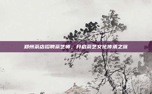 郑州茶店招聘茶艺师，开启茶艺文化传承之旅
