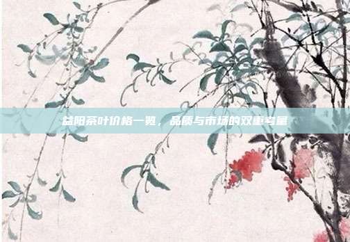 益阳茶叶价格一览，品质与市场的双重考量