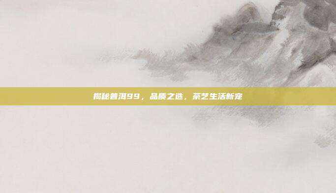 揭秘普洱99，品质之选，茶艺生活新宠