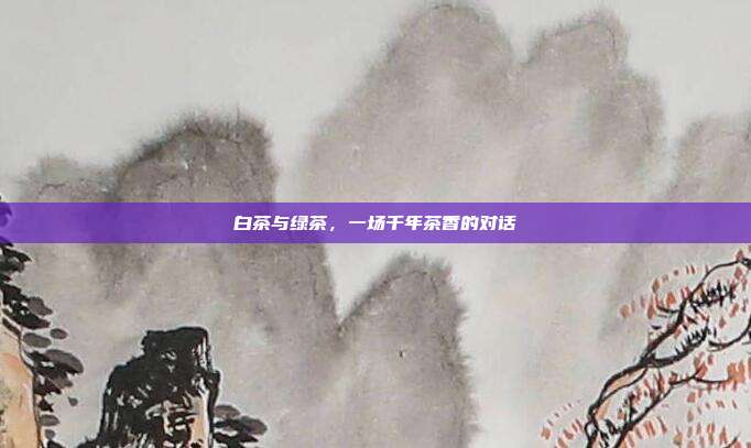 白茶与绿茶，一场千年茶香的对话