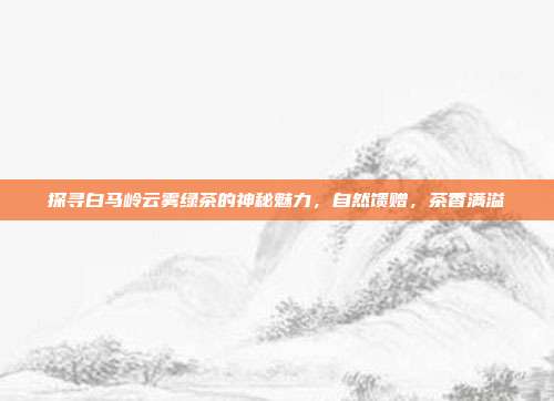 探寻白马岭云雾绿茶的神秘魅力，自然馈赠，茶香满溢
