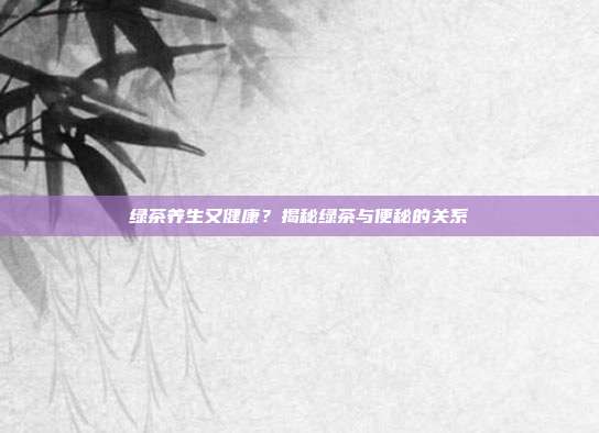 绿茶养生又健康？揭秘绿茶与便秘的关系