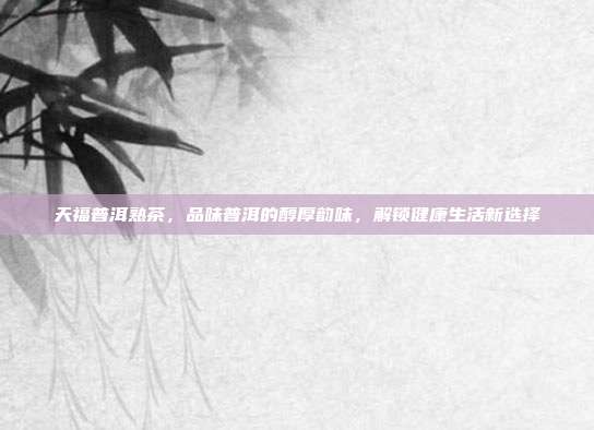 天福普洱熟茶，品味普洱的醇厚韵味，解锁健康生活新选择