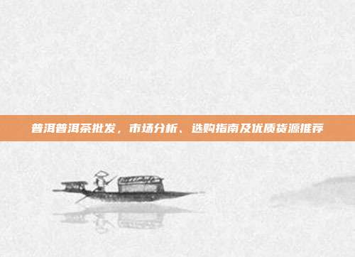 普洱普洱茶批发，市场分析、选购指南及优质货源推荐