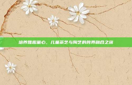 培养雅趣童心，儿童茶艺与陶艺的跨界融合之旅