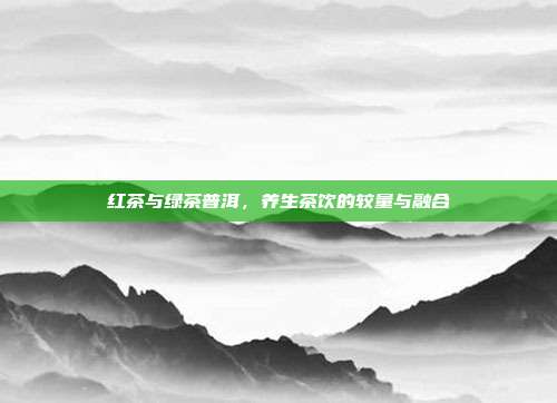 红茶与绿茶普洱，养生茶饮的较量与融合