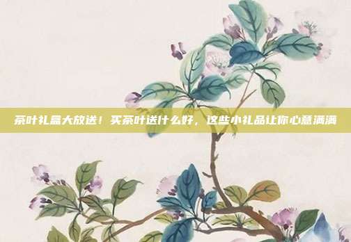 茶叶礼盒大放送！买茶叶送什么好，这些小礼品让你心意满满