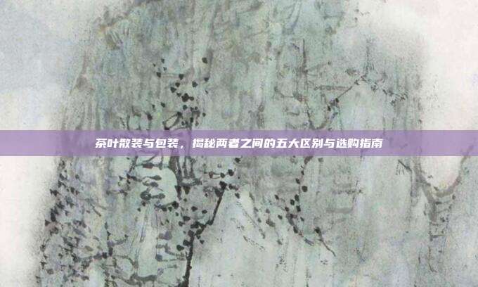 茶叶散装与包装，揭秘两者之间的五大区别与选购指南
