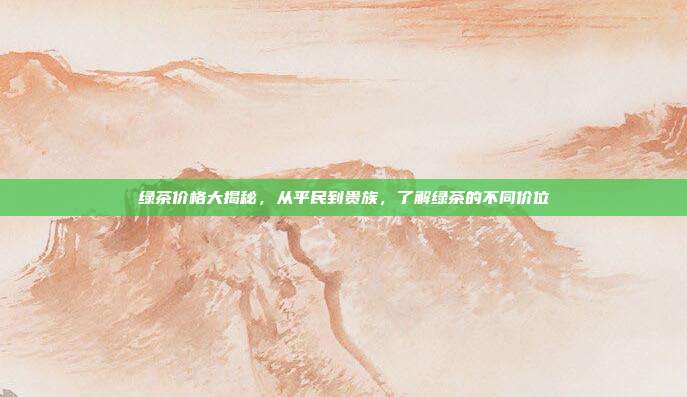 绿茶价格大揭秘，从平民到贵族，了解绿茶的不同价位