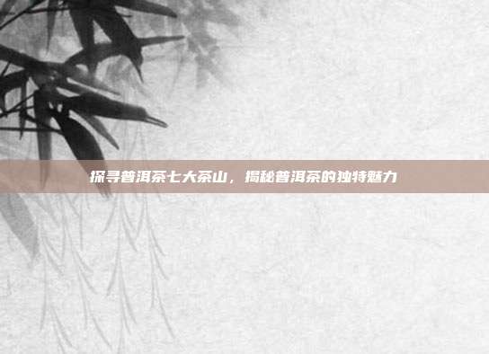 探寻普洱茶七大茶山，揭秘普洱茶的独特魅力