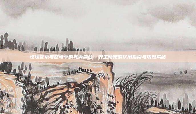 玫瑰花茶与益母草的完美融合，养生新宠的饮用指南与功效揭秘