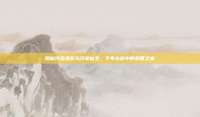 探秘浮梁绿茶与浮梁仙芝，千年古韵中的茶香之旅
