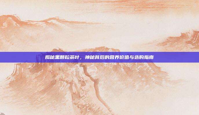 揭秘黑颗粒茶叶，神秘背后的营养价值与选购指南