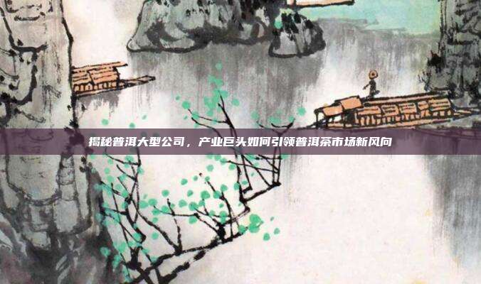 揭秘普洱大型公司，产业巨头如何引领普洱茶市场新风向