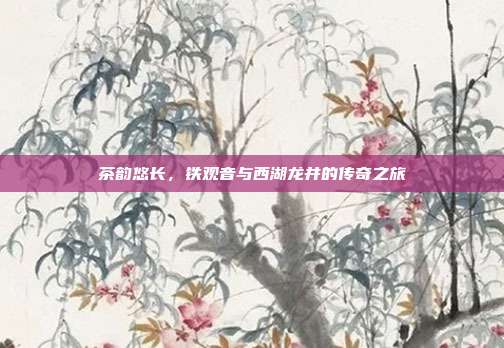 茶韵悠长，铁观音与西湖龙井的传奇之旅
