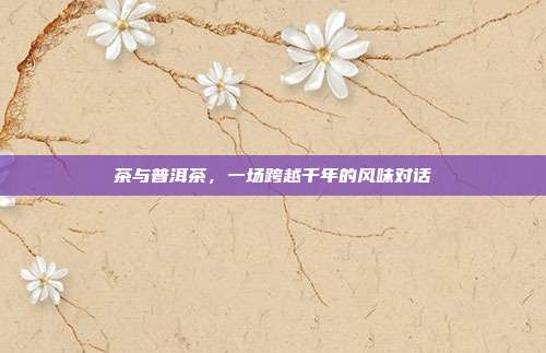 茶与普洱茶，一场跨越千年的风味对话