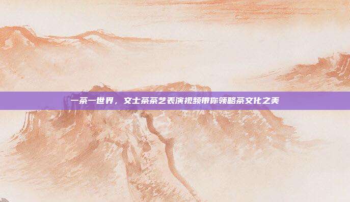 一茶一世界，文士茶茶艺表演视频带你领略茶文化之美