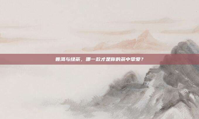 普洱与绿茶，哪一款才是你的茶中挚爱？
