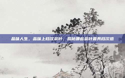 品味人生，品味上档次茶叶，揭秘哪些茶叶最具档次感