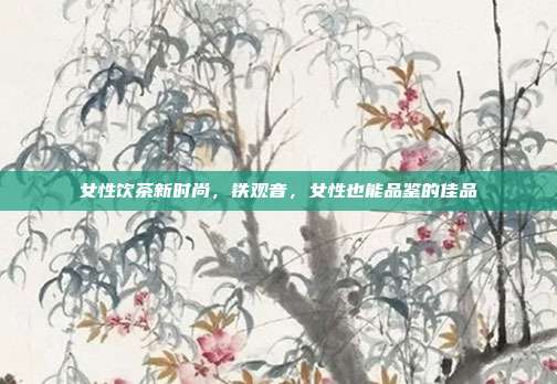 女性饮茶新时尚，铁观音，女性也能品鉴的佳品
