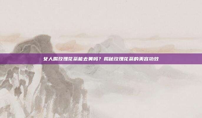 女人喝玫瑰花茶能去黄吗？揭秘玫瑰花茶的美容功效