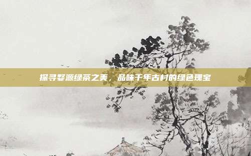 探寻婺源绿茶之美，品味千年古村的绿色瑰宝
