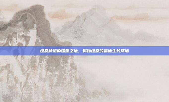 绿茶种植的理想之地，揭秘绿茶的最佳生长环境