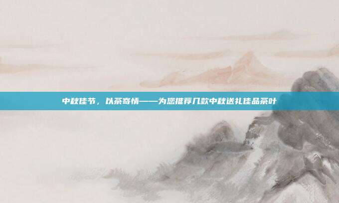 中秋佳节，以茶寄情——为您推荐几款中秋送礼佳品茶叶