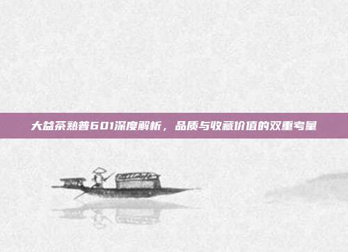 大益茶熟普601深度解析，品质与收藏价值的双重考量