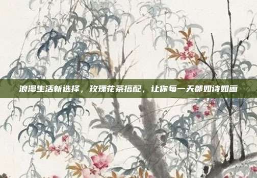浪漫生活新选择，玫瑰花茶搭配，让你每一天都如诗如画