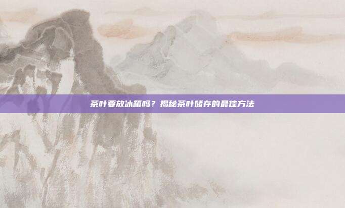 茶叶要放冰箱吗？揭秘茶叶储存的最佳方法
