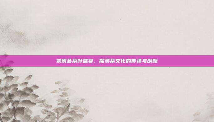 农博会茶叶盛宴，探寻茶文化的传承与创新