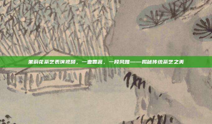 茉莉花茶艺表演视频，一壶香茗，一段风雅——揭秘传统茶艺之美