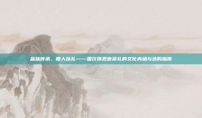 品味传承，赠人以礼——国饮铁观音茶礼的文化内涵与选购指南