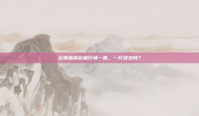 云南熟茶价格行情一览，一斤多少钱？