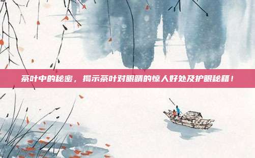 茶叶中的秘密，揭示茶叶对眼睛的惊人好处及护眼秘籍！