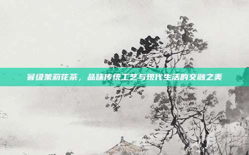 窨级茉莉花茶，品味传统工艺与现代生活的交融之美
