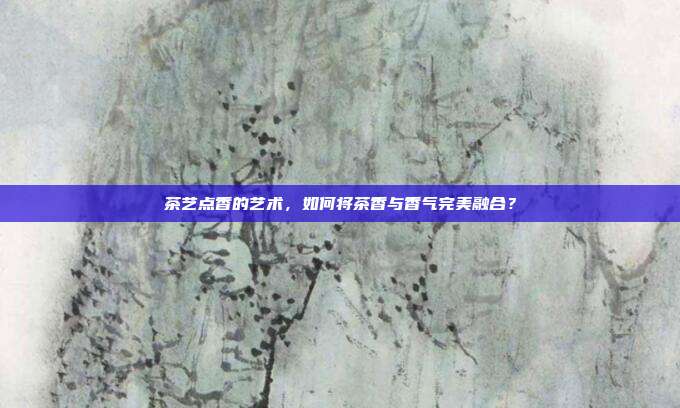 茶艺点香的艺术，如何将茶香与香气完美融合？