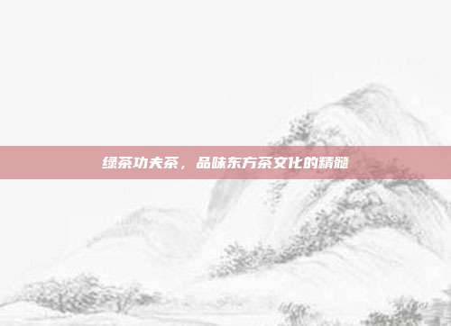 绿茶功夫茶，品味东方茶文化的精髓