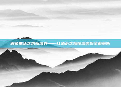 解锁生活艺术新境界——红酒茶艺插花培训班全面解析