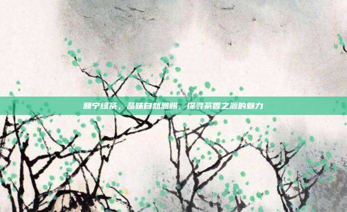 顺宁绿茶，品味自然恩赐，探寻茶香之源的魅力