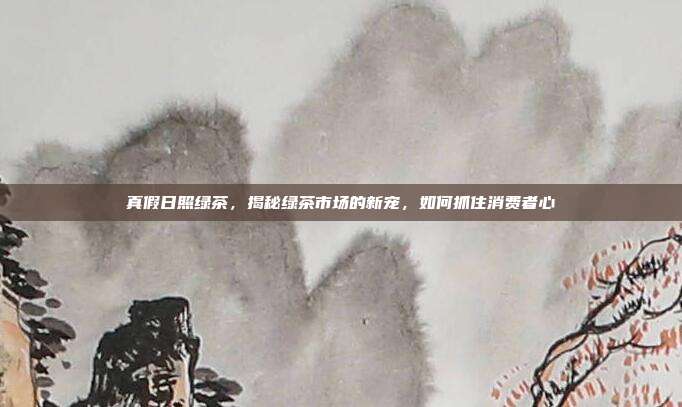 真假日照绿茶，揭秘绿茶市场的新宠，如何抓住消费者心